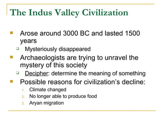 Arose around 3000 BC and lasted 1500 years Mysteriously disappeared Archaeologists are trying to unravel the mystery of this society Decipher : determine the meaning of something Possible reasons for civilization’s decline: Climate changed No longer able to produce food Aryan migration The Indus Valley Civilization 