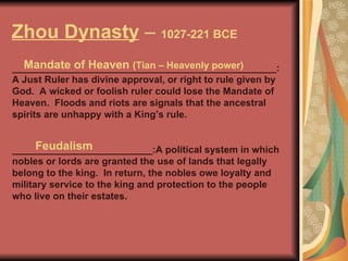 Zhou Dynasty  –  1027-221 BCE _________________________________________________:A Just Ruler has divine approval, or right to rule given by God.  A wicked or foolish ruler could lose the Mandate of Heaven.  Floods and riots are signals that the ancestral spirits are unhappy with a King’s rule. __________________________:A political system in which nobles or lords are granted the use of lands that legally belong to the king.  In return, the nobles owe loyalty and military service to the king and protection to the people who live on their estates. Mandate of Heaven  (Tian – Heavenly power) Feudalism 