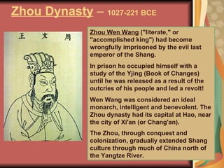 Zhou Dynasty  –  1027-221 BCE Zhou Wen Wang  ("literate," or "accomplished king") had become wrongfully imprisoned by the evil last emperor of the Shang.  In prison he occupied himself with a study of the Yjing (Book of Changes) until he was released as a result of the outcries of his people and led a revolt! Wen Wang was considered an ideal monarch, intelligent and benevolent. The Zhou dynasty had its capital at Hao, near the city of Xi'an (or Chang'an).  The Zhou, through conquest and colonization, gradually extended Shang culture through much of China north of the Yangtze River.   