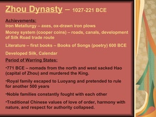 Zhou Dynasty  –  1027-221 BCE Achievements:   Period of Warring States: 771 BCE – nomads from the north and west sacked Hao (capital of Zhou) and murdered the King. Royal family escaped to Luoyang and pretended to rule for another 500 years Noble families constantly fought with each other Traditional Chinese values of love of order, harmony with nature, and respect for authority collapsed. Iron Metallurgy – axes, ox-drawn iron plows Money system (cooper coins) – roads, canals, development of Silk Road trade route Literature – first books – Books of Songs (poetry) 600 BCE Developed Silk, Calendar 