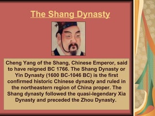 The Shang Dynasty Cheng Yang of the Shang, Chinese Emperor, said to have reigned BC 1766. The Shang Dynasty or Yin Dynasty (1600 BC-1046 BC) is the first confirmed historic Chinese dynasty and ruled in the northeastern region of China proper. The Shang dynasty followed the quasi-legendary Xia Dynasty and preceded the Zhou Dynasty.  