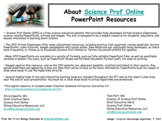 About Science Prof Online
PowerPoint Resources
• Science Prof Online (SPO) is a free science education website that provides fully-developed Virtual Science Classrooms,
science-related PowerPoints, articles and images. The site is designed to be a helpful resource for students, educators, and
anyone interested in learning about science.
• The SPO Virtual Classrooms offer many educational resources, including practice test questions, review questions, lecture
PowerPoints, video tutorials, sample assignments and course syllabi. New materials are continually being developed, so check
back frequently, or follow us on Facebook (Science Prof Online) or Twitter (ScienceProfSPO) for updates.
• Many SPO PowerPoints are available in a variety of formats, such as fully editable PowerPoint files, as well as uneditable
versions in smaller file sizes, such as PowerPoint Shows and Portable Document Format (.pdf), for ease of printing.
• Images used on this resource, and on the SPO website are, wherever possible, credited and linked to their source. Any
words underlined and appearing in blue are links that can be clicked on for more information. PowerPoints must be viewed in
slide show mode to use the hyperlinks directly.
• Several helpful links to fun and interactive learning tools are included throughout the PPT and on the Smart Links slide,
near the end of each presentation. You must be in slide show mode to utilize hyperlinks and animations.
•This digital resource is licensed under Creative Commons Attribution-ShareAlike 3.0:
http://creativecommons.org/licenses/by-sa/3.0/
Alicia Cepaitis, MS
Chief Creative Nerd
Science Prof Online
Online Education Resources, LLC
alicia@scienceprofonline.com
From the Virtual Biology Classroom on ScienceProfOnline.com Image: Compound microscope objectives, T. Port
Tami Port, MS
Creator of Science Prof Online
Chief Executive Nerd
Science Prof Online
Online Education Resources, LLC
info@scienceprofonline.com
 