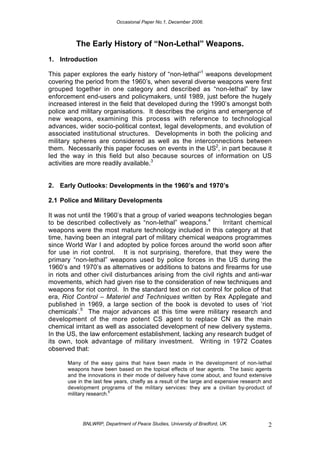 Occasional Paper No.1, December 2006.
BNLWRP, Department of Peace Studies, University of Bradford, UK. 2
The Early History of “Non-Lethal” Weapons.
1. Introduction
This paper explores the early history of “non-lethal”1
weapons development
covering the period from the 1960’s, when several diverse weapons were first
grouped together in one category and described as “non-lethal” by law
enforcement end-users and policymakers, until 1989, just before the hugely
increased interest in the field that developed during the 1990’s amongst both
police and military organisations. It describes the origins and emergence of
new weapons, examining this process with reference to technological
advances, wider socio-political context, legal developments, and evolution of
associated institutional structures. Developments in both the policing and
military spheres are considered as well as the interconnections between
them. Necessarily this paper focuses on events in the US2
, in part because it
led the way in this field but also because sources of information on US
activities are more readily available.3
2. Early Outlooks: Developments in the 1960’s and 1970’s
2.1 Police and Military Developments
It was not until the 1960’s that a group of varied weapons technologies began
to be described collectively as “non-lethal” weapons.4
Irritant chemical
weapons were the most mature technology included in this category at that
time, having been an integral part of military chemical weapons programmes
since World War I and adopted by police forces around the world soon after
for use in riot control. It is not surprising, therefore, that they were the
primary “non-lethal” weapons used by police forces in the US during the
1960’s and 1970’s as alternatives or additions to batons and firearms for use
in riots and other civil disturbances arising from the civil rights and anti-war
movements, which had given rise to the consideration of new techniques and
weapons for riot control. In the standard text on riot control for police of that
era, Riot Control – Materiel and Techniques written by Rex Applegate and
published in 1969, a large section of the book is devoted to uses of ‘riot
chemicals’.5
The major advances at this time were military research and
development of the more potent CS agent to replace CN as the main
chemical irritant as well as associated development of new delivery systems.
In the US, the law enforcement establishment, lacking any research budget of
its own, took advantage of military investment. Writing in 1972 Coates
observed that:
Many of the easy gains that have been made in the development of non-lethal
weapons have been based on the topical effects of tear agents. The basic agents
and the innovations in their mode of delivery have come about, and found extensive
use in the last few years, chiefly as a result of the large and expensive research and
development programs of the military services: they are a civilian by-product of
military research.
6
 