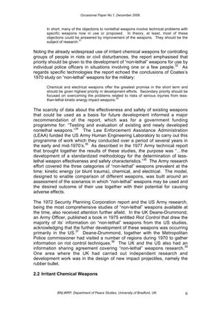 Occasional Paper No.1, December 2006.
BNLWRP, Department of Peace Studies, University of Bradford, UK. 6
In short, many of the objections to nonlethal weapons involve technical problems with
specific weapons now in use or proposed. In theory, at least, most of these
objections could be answered by improvement of the weapons. They should be the
subject of research.
31
Noting the already widespread use of irritant chemical weapons for controlling
groups of people in riots or civil disturbances, the report emphasised that
priority should be given to the development of “non-lethal” weapons for use by
individual police officers in situations involving one or a few people.32
As
regards specific technologies the report echoed the conclusions of Coates’s
1970 study on “non-lethal” weapons for the military:
Chemical and electrical weapons offer the greatest promise in the short term and
should be given highest priority in development efforts. Secondary priority should be
focused on overcoming the problems related to risks of serious injuries from less-
than-lethal kinetic energy impact weapons.
33
The scarcity of data about the effectiveness and safety of existing weapons
that could be used as a basis for future development informed a major
recommendation of the report, which was for a government funding
programme for: “Testing and evaluation of existing and newly developed
nonlethal weapons.”34
The Law Enforcement Assistance Administration
(LEAA) funded the US Army Human Engineering Laboratory to carry out this
programme of work which they conducted over a period of several years in
the early and mid-1970’s.35
As described in the 1977 Army technical report
that brought together the results of these studies, the purpose was “…the
development of a standardized methodology for the determination of less-
lethal weapon effectiveness and safety characteristics.”36
The Army research
effort covered the three categories of “non-lethal” weapons prevalent at the
time: kinetic energy (or blunt trauma), chemical, and electrical. The model,
designed to enable comparison of different weapons, was built around an
assessment of the scenarios in which “non-lethal” weapons may be used and
the desired outcome of their use together with their potential for causing
adverse effects.
The 1972 Security Planning Corporation report and the US Army research,
being the most comprehensive studies of “non-lethal” weapons available at
the time, also received attention further afield. In the UK Deane-Drummond,
an Army Officer, published a book in 1975 entitled Riot Control that drew the
majority of its’ information on “non-lethal” weapons from the US studies,
acknowledging that the further development of these weapons was occurring
primarily in the US.37
Deane-Drummond, together with the Metropolitan
Police commissioner had visited a number of regions during 1970 to gather
information on riot control techniques.38
The UK and the US also had an
information sharing agreement covering “non-lethal” weapons research.39
One area where the UK had carried out independent research and
development work was in the design of new impact projectiles, namely the
rubber bullet.
2.2 Irritant Chemical Weapons
 