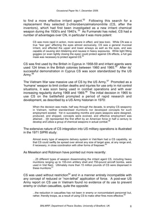 Occasional Paper No.1, December 2006.
BNLWRP, Department of Peace Studies, University of Bradford, UK. 8
to find a more effective irritant agent.52
Following this search for a
replacement they selected 2-chlorobenzalmalononitrile (CS, after the
inventors), which had first been investigated as a new irritant chemical
weapon during the 1930’s and 1940’s. 53
As Furmanski has noted, CS had a
number of advantages over CN, in particular it was more potent:
CS was more rapid in action, more severe in effect, and less toxic. While CN was a
true “tear gas” affecting the eyes almost exclusively, CS was a general mucosal
irritant, and affected the upper and lower airways as well as the eyes, and was
capable of causing skin blistering and nausea in heavy exposures. While tight fitting
goggles (or even tightly closing the eyes) could protect against CN effects, a full gas
mask was necessary to protect against CS.
54
CS was first used by the British in Cyprus in 1958-59 and irritant agents were
used 124 times in the British colonies between 1960 and 1965.55
After its’
successful demonstration in Cyprus CS was soon standardized by the US
Army.56
The Vietnam War saw massive use of CS by the US Army.57
Promoted as a
‘humane’ weapon to limit civilian deaths and injuries for use only in riot control
situations, it was soon being used in combat operations and with ever
increasing regularity during 1968 and 1969.58
The initial decision in 1965 to
use CS on the battlefield prompted a period of rapid research and
development, as described by a US Army historian in 1970:
When the decision was made, half way through the decade, to employ CS weaponry
in Vietnam, neither standardised munitions nor developed concepts for such
employment existed. Yet in succeeding months and years weapons were designed,
produced, and shipped, concepts were evolved, and effective employment was
attained… [I]t represented the first effort by an American force in half a century to
develop and utilize a group of chemical weapons in actual combat.
59
The extensive nature of CS integration into US military operations is illustrated
in the 1971 SIPRI study:
Almost every type of weapons delivery system in Viet-Nam had a CS capability, so
that CS could swiftly be spread over almost any size of target area, at any range and,
if necessary, in close coordination with other forms of firepower.
60
As Meselson and Robinson have pointed out more recently:
…25 different types of weapon disseminating the irritant agent CS, including heavy
munitions ranging up to 155-mm artillery shell and 750-pound aircraft bombs, were
used in Viet Nam. Ultimately more than 15 million pounds of CS were dispensed in
these munitions.
61
CS was used without restriction62
and in a manner entirely incompatible with
any concept of reduced or “non-lethal” application of force. A post-war US
Army report on CS use in Vietnam found no evidence of its use to prevent
enemy or civilian casualties, quite the opposite:
...the reduction in casualties has not been in enemy or noncombatant personnel but,
rather, friendly troops, as a result of using CS to make other fires more effective.
63
 