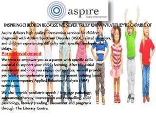 INSPIRINGCHILDRENBECAUSEWE NEVERTRULYKNOWWHATTHEY’RECAPABLEOF
Aspire delivers high quality intervention services for children
diagnosed with Autism Spectrum Disorder (ASD), related disorders,
and children experiencing difficulty with specific developmental
delays.
We want to empower you as a parent with specific skills
essential to support your child’s learning. After the initial
assessment and once you engage our services, we will provide
you with a comprehensive program and parent training based
upon contemporary Applied Behaviour Analysis (ABA)
techniques.
Parent Involvement
We also provide paediatric speech / language pathology,
assessment, therapy, intervention and counselling, child
psychology, literacy (reading) assessment and programs
through The Literacy Centre.
 