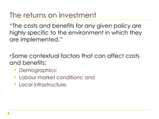 The returns on investment “ The costs and benefits for any given policy are highly specific to the environment in which they are implemented.” Some contextual factors that can affect costs and benefits: Demographics;  Labour market conditions; and  Local infrastructure. 