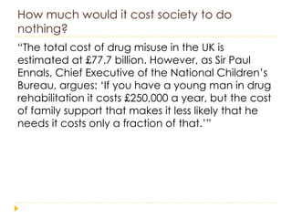 How much would it cost society to do nothing? “ The total cost of drug misuse in the UK is estimated at £77.7 billion. However, as Sir Paul Ennals, Chief Executive of the National Children’s Bureau, argues: ‘If you have a young man in drug rehabilitation it costs £250,000 a year, but the cost of family support that makes it less likely that he needs it costs only a fraction of that.’” 