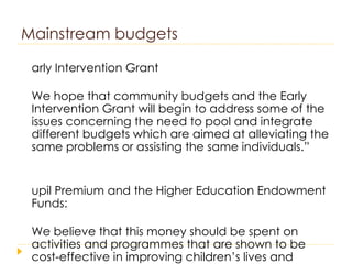 Mainstream budgets Early Intervention Grant “ We hope that community budgets and the Early Intervention Grant will begin to address some of the issues concerning the need to pool and integrate different budgets which are aimed at alleviating the same problems or assisting the same individuals.” Pupil Premium and the Higher Education Endowment Funds: “ We believe that this money should be spent on activities and programmes that are shown to be cost-effective in improving children’s lives and tackling inequalities” 