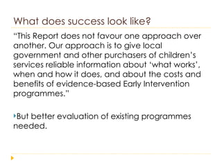 What does success look like? “ This Report does not favour one approach over another. Our approach is to give local government and other purchasers of children’s services reliable information about ‘what works’, when and how it does, and about the costs and benefits of evidence-based Early Intervention programmes.” But better evaluation of existing programmes needed. 