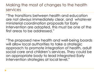 Making the most of changes to the health services “ The transitions between health and education are not always immediately clear, and  whatever ministerial coordination proposals for Early Intervention are adopted, this must be one of the first areas to be addressed.” “ The proposed new health and well-being boards will allow local authorities to take a strategic approach to promote integration of health, adult social care and children’s services. They could be an appropriate body to lead integrated Early Intervention strategies at local level.” 