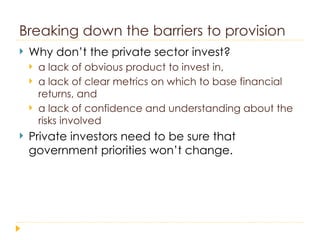 Breaking down the barriers to provision Why don’t the private sector invest? a lack of obvious product to invest in,  a lack of clear metrics on which to base financial returns, and  a lack of confidence and understanding about the risks involved Private investors need to be sure that government priorities won’t change. 