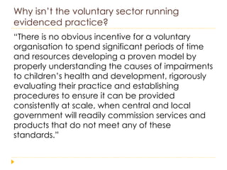 Why isn’t the voluntary sector running evidenced practice? “ There is no obvious incentive for a voluntary organisation to spend significant periods of time and resources developing a proven model by properly understanding the causes of impairments to children’s health and development, rigorously evaluating their practice and establishing procedures to ensure it can be provided consistently at scale, when central and local government will readily commission services and products that do not meet any of these standards.” 