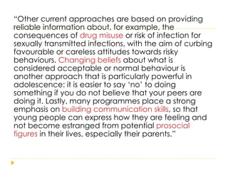 “ Other current approaches are based on providing reliable information about, for example, the consequences of  drug misuse  or risk of infection for sexually transmitted infections, with the aim of curbing favourable or careless attitudes towards risky  behaviours.  Changing beliefs  about what is considered acceptable or normal behaviour is another approach that is particularly powerful in adolescence: it is easier to say ‘no’ to doing something if you do not believe that your peers are doing it. Lastly, many programmes place a strong emphasis on  building communication skills , so that young people can express how they are feeling and not become estranged from potential  prosocial figures  in their lives, especially their parents.” 