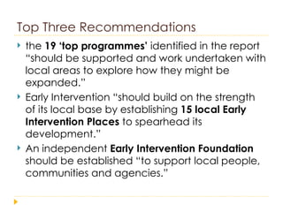 Top Three Recommendations the  19 ‘top programmes’  identified in the report “should be supported and work undertaken with local areas to explore how they might be expanded.” Early Intervention “should build on the strength of its local base by establishing  15 local Early Intervention Places  to spearhead its development.” An independent  Early Intervention Foundation  should be established “to support local people, communities and agencies.” 