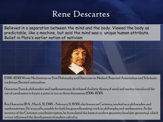 Rene Descartes Believed in a separation between the mind and the body. Viewed the body as predictable, like a machine, but said the mind was a  unique human attribute. Belief in Plato’s earlier notion of nativism (1596-1650) Wrote Meditations on First Philosophy and Discourse on Method. Rejected Aristotelian and Scholastic traditions; Boosted rationalism . Descartes: French philosopher and mathematician; developed dualistic theory of mind and matter; introduced the use of coordinates to locate a point in two or three dimensions (1596-1650)  Ren Descartes (IPA: , March 31, 1596 – February 11, 1650), also known as Cartesius, worked as a philosopher and mathematician. He is equally notable for both his groundbreaking work in philosophy and mathematics. As the inventor of the Cartesian coordinate system, he formulated the basis of modern geometry (analytic geometry), which in turn influenced the development of modern calculus.  