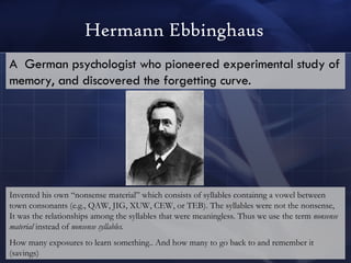 Hermann Ebbinghaus A  German psychologist who pioneered experimental study of memory, and discovered the forgetting curve.   Invented his own “nonsense material” which consists of syllables containng a vowel between town consonants (e.g., QAW, JIG, XUW, CEW, or TEB). The syllables were not the nonsense, It was the relationships among the syllables that were meaningless. Thus we use the term  nonsense material  instead of  nonsense syllables. How many exposures to learn something.. And how many to go back to and remember it (savings) 