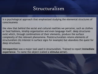 Structuralism is a psychological approach that emphasized studying the elemental structures of consciousness the view that behind the social and cultural realities we perceive, such as clothes or food fashions, kinship organization and even language itself, deep structures exist which, through combinations of their elements, produce the surface complexity of the relevant phenomena. Poststructuralism retains elements of structuralism (its interest in surface signs for example) but abandons the quest for deep structures. Introspection  was a major tool used in structuralism. Trained to report  immediate experience . To name the object (called a  stimulus error ). 
