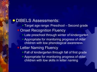 DIBELS Assessments: Target age range: Preschool – Second grade Onset Recognition Fluency Late preschool through winter of kindergarten Appropriate for monitoring progress of older children with low phonological awareness Letter Naming Fluency Fall of kindergarten through fall of first grade Appropriate for monitoring progress of older children with low skills in letter naming 