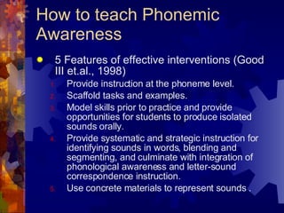 How to teach Phonemic Awareness 5 Features of effective interventions (Good III et.al., 1998) Provide instruction at the phoneme level. Scaffold tasks and examples. Model skills prior to practice and provide opportunities for students to produce isolated sounds orally. Provide systematic and strategic instruction for identifying sounds in words, blending and segmenting, and culminate with integration of phonological awareness and letter-sound correspondence instruction. Use concrete materials to represent sounds . 