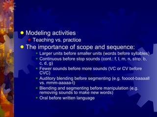 Modeling activities Teaching vs. practice The importance of scope and sequence: Larger units before smaller units (words before syllables) Continuous before stop sounds (cont.: f, l, m, n, stop: b, c, d, g) Fewer sounds before more sounds (VC or CV before CVC) Auditory blending before segmenting (e.g. foooot-baaaall vs. mmm-aaaaa-t) Blending and segmenting before manipulation (e.g. removing sounds to make new words) Oral before written language 