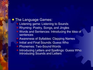 The Language Games: Listening game: Listening to Sounds Rhyming: Poetry, Songs, and Jingles Words and Sentences: Introducing the Idea of sentences Awareness of Syllables: Clapping Names Initial and Final Sounds: Guess Who Phonemes: Two-Sound Words Introducing Letters and Spellings: Guess Who: Introducing Sounds and Letters 
