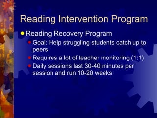 Reading Intervention Program Reading Recovery Program Goal: Help struggling students catch up to peers Requires a lot of teacher monitoring (1:1) Daily sessions last 30-40 minutes per session and run 10-20 weeks 