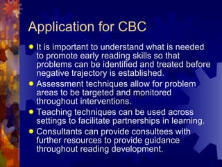 Application for CBC It is important to understand what is needed to promote early reading skills so that problems can be identified and treated before negative trajectory is established. Assessment techniques allow for problem areas to be targeted and monitored throughout interventions. Teaching techniques can be used across settings to facilitate partnerships in learning. Consultants can provide consultees with further resources to provide guidance throughout reading development. 