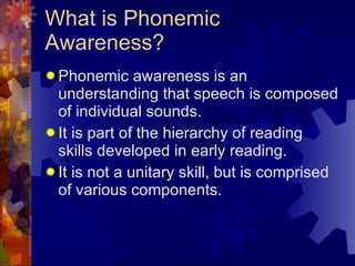 What is Phonemic Awareness? Phonemic awareness is an understanding that speech is composed of individual sounds. It is part of the hierarchy of reading skills developed in early reading. It is not a unitary skill, but is comprised of various components. 