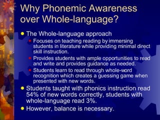 Why Phonemic Awareness over Whole-language? The Whole-language approach  Focuses on teaching reading by immersing students in literature while providing minimal direct skill instruction. Provides students with ample opportunities to read and write and provides guidance as needed. Students learn to read through whole-word recognition which creates a guessing game when presented with new words. Students taught with phonics instruction read 54% of new words correctly, students with whole-language read 3%. However, balance is necessary. 