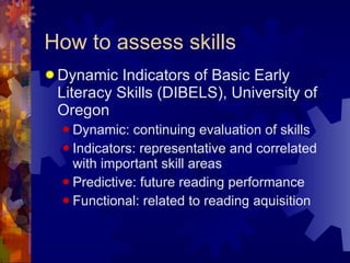 How to assess skills Dynamic Indicators of Basic Early Literacy Skills (DIBELS), University of Oregon Dynamic: continuing evaluation of skills Indicators: representative and correlated with important skill areas Predictive: future reading performance Functional: related to reading aquisition 