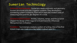 Sumerian Technology
Arithmetic and Geometry: Sumerians needs arithmetic and geometry
to erect structures and plan irrigation systems.They developed a
numbering system in base 60, from which stem the modern units of
measuring time and the 360 degrees of a circle.
Architectural Innovations: Arches, columns, ramps, and the pyramid
shaped the design of the ziggurat and permanently influenced
Mesopotamian civilization.
Cuneiform: Summerians created a system of writing. One of the first
known maps was made on a clay tablet in about 2000 B.C.
 