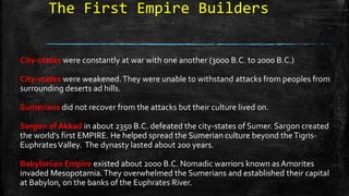 The First Empire Builders
City-states were constantly at war with one another (3000 B.C. to 2000 B.C.)
City-states were weakened.They were unable to withstand attacks from peoples from
surrounding deserts ad hills.
Sumerians did not recover from the attacks but their culture lived on.
Sargon of Akkad in about 2350 B.C. defeated the city-states of Sumer. Sargon created
the world’s first EMPIRE. He helped spread the Sumerian culture beyond theTigris-
EuphratesValley. The dynasty lasted about 200 years.
Babylonian Empire existed about 2000 B.C. Nomadic warriors known as Amorites
invaded Mesopotamia.They overwhelmed the Sumerians and established their capital
at Babylon, on the banks of the Euphrates River.
 