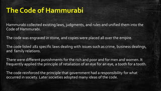 The Code of Hammurabi
Hammurabi collected existing laws, judgments, and rules and unified them into the
Code of Hammurabi.
The code was engraved in stone, and copies were placed all over the empire.
The code listed 282 specific laws dealing with issues such as crime, business dealings,
and family relations.
There were different punishments for the rich and poor and for men and women. It
frequently applied the principle of retaliation of an eye for an eye, a tooth for a tooth.
The code reinforced the principle that government had a responsibility for what
occurred in society. Later societies adopted many ideas of the code.
 