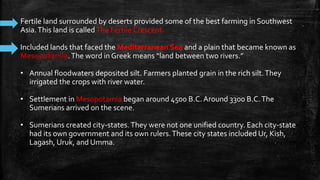Fertile land surrounded by deserts provided some of the best farming in Southwest
Asia.This land is calledThe Fertile Crescent.
Included lands that faced the Mediterranean Sea and a plain that became known as
Mesopotamia.The word in Greek means “land between two rivers.”
• Annual floodwaters deposited silt. Farmers planted grain in the rich silt.They
irrigated the crops with river water.
• Settlement in Mesopotamia began around 4500 B.C. Around 3300 B.C.The
Sumerians arrived on the scene.
• Sumerians created city-states.They were not one unified country. Each city-state
had its own government and its own rulers.These city states included Ur, Kish,
Lagash, Uruk, and Umma.
 