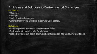 Problems and Solutions to Environmental Challenges
Problems:
*Flooding
*Drought
*Lack of natural defenses
*Limited resources. Building materials were scarce.
Solutions:
*Built irrigations ditches to water distant fields.
*Built walls with mud bricks for defense.
*Traded surpluses of grain, cloth, and crafted goods for wood, metal, stones.
 