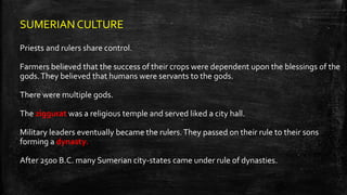 SUMERIAN CULTURE
Priests and rulers share control.
Farmers believed that the success of their crops were dependent upon the blessings of the
gods.They believed that humans were servants to the gods.
There were multiple gods.
The ziggurat was a religious temple and served liked a city hall.
Military leaders eventually became the rulers.They passed on their rule to their sons
forming a dynasty.
After 2500 B.C. many Sumerian city-states came under rule of dynasties.
 
