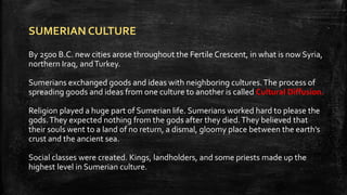 SUMERIAN CULTURE
By 2500 B.C. new cities arose throughout the Fertile Crescent, in what is now Syria,
northern Iraq, andTurkey.
Sumerians exchanged goods and ideas with neighboring cultures.The process of
spreading goods and ideas from one culture to another is called Cultural Diffusion.
Religion played a huge part of Sumerian life. Sumerians worked hard to please the
gods.They expected nothing from the gods after they died.They believed that
their souls went to a land of no return, a dismal, gloomy place between the earth’s
crust and the ancient sea.
Social classes were created. Kings, landholders, and some priests made up the
highest level in Sumerian culture.
 
