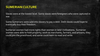 SUMERIAN CULTURE
Slaves were at the lowest level. Some slaves were foreigners who were captured in
war.
Some Sumerians were sold into slavery to pay a debt. Debt slaves could hope to
eventually buy their freedom.
Sumerian women had more rights than women in later civilizations. Sumerian
women were able to hold property; work as merchants, farmers, and artisans; they
could join the priesthood; and some could learn to read and write.
 