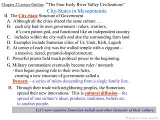 Chapter 2 Lecture Outline: “The Four Early River Valley Civilizations”
City-States in Mesopotamia
II. The City-State Structure of Government
A. Although all the cities shared the same culture …
B. each city had its own government / rulers, warriors,
it’s own patron god, and functioned like an independent country
C. includes within the city walls and also the surrounding farm land
D. Examples include Sumerian cities of Ur, Uruk, Kish, Lagesh
E. At center of each city was the walled temple with a ziggurat –
a massive, tiered, pyramid-shaped structure.
PP Design of T. Loessin; Akins H.S.
F. Powerful priests held much political power in the beginning.
G. Military commanders eventually became ruler / monarch
- then began passing rule to their own heirs,
creating a new structure of government called a
Dynasty – a series of rulers descending from a single family line.
H. Through their trade with neighboring peoples, the Sumerians
spread their new innovations. This is cultural diffusion – the
spread of one culture’s ideas, products, traditions, beliefs etc.
to another people.
Let’s now examine Sumerian beliefs and other elements of their culture.
 