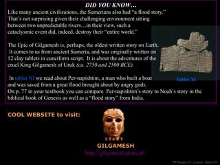 GILGAMESH
Great website to visit: http://gilgamesh.psnc.pl/
COOL WEBSITE to visit:
PP Design of T. Loessin; Akins H.S.
DID YOU KNOW…
Like many ancient civilizations, the Sumerians also had “a flood story.”
That’s not surprising given their challenging environment sitting
between two unpredictable rivers…in their view, such a
cataclysmic event did, indeed, destroy their “entire world.”
The Epic of Gilgamesh is, perhaps, the oldest written story on Earth.
It comes to us from ancient Sumeria, and was originally written on
12 clay tablets in cuneiform script. It is about the adventures of the
cruel King Gilgamesh of Uruk (ca. 2750 and 2500 BCE).
In tablet XI we read about Per-napishtim, a man who built a boat
and was saved from a great flood brought about by angry gods.
On p. 77 in your textbook you can compare Per-napishtim’s story to Noah’s story in the
biblical book of Genesis as well as a “flood story” from India.
Tablet XI
 