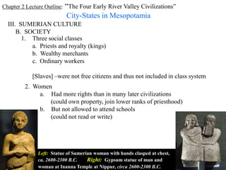 Chapter 2 Lecture Outline: “The Four Early River Valley Civilizations”
City-States in Mesopotamia
III. SUMERIAN CULTURE
B. SOCIETY
1. Three social classes
a. Priests and royalty (kings)
b. Wealthy merchants
c. Ordinary workers
[Slaves] –were not free citizens and thus not included in class system
2. Women
Left: Statue of Sumerian woman with hands clasped at chest,
ca. 2600-2300 B.C. Right: Gypsum statue of man and
woman at Inanna Temple at Nippur, circa 2600-2300 B.C.
a. Had more rights than in many later civilizations
(could own property, join lower ranks of priesthood)
b. But not allowed to attend schools
(could not read or write)
 