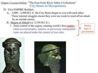 Chapter 2 Lecture Outline: “The Four Early River Valley Civilizations”
City-States in Mesopotamia
IV. First EMPIRE Builders
A. 3,000 – 2,000 B.C.E. the City-States began to war with each other.
These internal struggles meant they were too weak to ward off an attack
by an outside enemy.
B. Sargon of Akkad (ca. 2,350 B.C.E.)
1. Took control of the region, creating world’s first empire -
when several peoples, nations, or previously independent
states are placed under the control of one ruler.
Define
type of
government
 