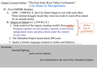 Chapter 2 Lecture Outline: “The Four Early River Valley Civilizations”
City-States in Mesopotamia
IV. First EMPIRE Builders
A. 3,000 – 2,000 B.C.E. the City-States began to war with each other.
These internal struggle meant they were too weak to ward off an attack
by an outside enemy.
B. Sargon of Akkad (ca. 2,350 B.C.E.)
1. Took control of the region, creating world’s first empire -
bringing together several peoples, nations, or previously
independent states and place them under the control
of one ruler.
Define
type of
government
2. The Akkadian Empire lasted about 200 years
3. Spoke a Semitic language (related to Arabic and Hebrew)
Arabic Hebrew
sample Akkadian text
Invasions,
internal fighting,
and a severe famine
all contributed to the end of the Akkadian Empire.
 