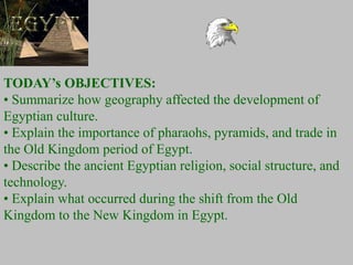 TODAY’s OBJECTIVES:
• Summarize how geography affected the development of
Egyptian culture.
• Explain the importance of pharaohs, pyramids, and trade in
the Old Kingdom period of Egypt.
• Describe the ancient Egyptian religion, social structure, and
technology.
• Explain what occurred during the shift from the Old
Kingdom to the New Kingdom in Egypt.
 