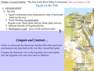 Chapter 2 Lecture Outline: “The Four Early River Valley Civilizations” (See your Packet, p. 15b)
Egypt on the Nile
I. GEOGRAPHY Nile River
A. The Nile
1. Egypt’s settlements arose along narrow strip of land made
fertile by the river
2. Yearly flooding, but predictable
Regular cycle: flood, plant, harvest, flood, plant, harvest...
3. Intricate network of irrigation ditches
Irrigating scene painted on tomb at Thebes
4. Worshiped as a god – giver of life and benevolent
Compare and Contrast…
Earlier we discussed the Sumerians and the effect their particular
environment may have had on the way they viewed their gods.
Compare the Sumerian view to the Egyptian view and explain
why the Egyptian view may have been so different.
 