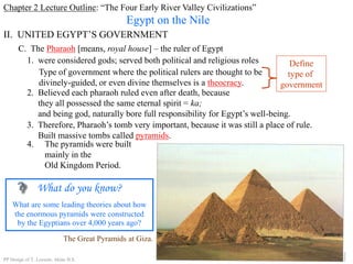Chapter 2 Lecture Outline: “The Four Early River Valley Civilizations”
Egypt on the Nile
II. UNITED EGYPT’S GOVERNMENT
C. The Pharaoh [means, royal house] – the ruler of Egypt
1. were considered gods; served both political and religious roles
Type of government where the political rulers are thought to be
divinely-guided, or even divine themselves is a theocracy.
Define
type of
government
2. Believed each pharaoh ruled even after death, because
they all possessed the same eternal spirit = ka;
and being god, naturally bore full responsibility for Egypt’s well-being.
3. Therefore, Pharaoh’s tomb very important, because it was still a place of rule.
Built massive tombs called pyramids.
The Great Pyramids at Giza.
4. The pyramids were built
mainly in the
Old Kingdom Period.
What do you know?
What are some leading theories about how
the enormous pyramids were constructed
by the Egyptians over 4,000 years ago?
PP Design of T. Loessin; Akins H.S.
 