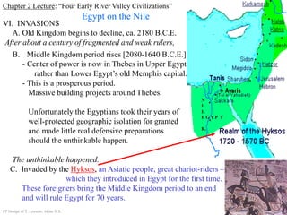 Chapter 2 Lecture: “Four Early River Valley Civilizations”
Egypt on the Nile
VI. INVASIONS
A. Old Kingdom begins to decline, ca. 2180 B.C.E.
After about a century of fragmented and weak rulers,
B. Middle Kingdom period rises [2080-1640 B.C.E.]
- Center of power is now in Thebes in Upper Egypt
rather than Lower Egypt’s old Memphis capital.
- This is a prosperous period.
Massive building projects around Thebes.
Unfortunately the Egyptians took their years of
well-protected geographic isolation for granted
and made little real defensive preparations
should the unthinkable happen.
The unthinkable happened.
C. Invaded by the Hyksos, an Asiatic people, great chariot-riders –
which they introduced in Egypt for the first time.
These foreigners bring the Middle Kingdom period to an end
and will rule Egypt for 70 years.
PP Design of T. Loessin; Akins H.S.
Thebes
N
I
L
E G Y P T
R.
 