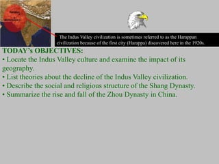 The Indus Valley civilization is sometimes referred to as the Harappan
civilization because of the first city (Harappa) discovered here in the 1920s.
TODAY’s OBJECTIVES:
• Locate the Indus Valley culture and examine the impact of its
geography.
• List theories about the decline of the Indus Valley civilization.
• Describe the social and religious structure of the Shang Dynasty.
• Summarize the rise and fall of the Zhou Dynasty in China.
 