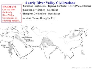 4 early River Valley Civilizations
• Ancient China - Huang He River
PP Design of T. Loessin; Akins H.S.
WARM-UP:
Can you label
the 4 early
River Valley
Civilizations on
your map handout.
• Sumerian Civilization - Tigris & Euphrates Rivers (Mesopotamia)
• Egyptian Civilization - Nile River
• Harappan Civilization - Indus River
 